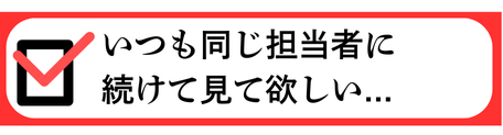 いつも同じ担当者に続けて見て欲しい