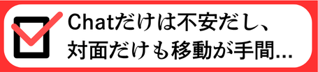 chatだけは不安だし、対面だけも移動が手間...