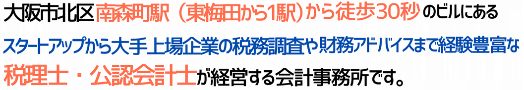 大阪市北区の南森町駅（東梅田から電車2分）から徒歩30秒のビルにある、スタートアップ～上場企業の税務署から国税局レベル税務調査まで経験豊富な税理士、経営管理からM&Aアドバイザーの実績も豊富な公認会計士の経営する会計事務所です。