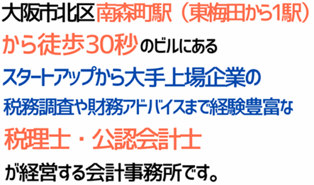 大阪市北区の南森町駅(東梅田から電車2分)から徒歩30秒のビルにある、スタートアップ~上場企業の税務署から国税局レベル税務調査まで経験豊富な税理士、経営管理からM&Aアドバイザーの実績も豊富な公認会計士の経営する会計事務所です。